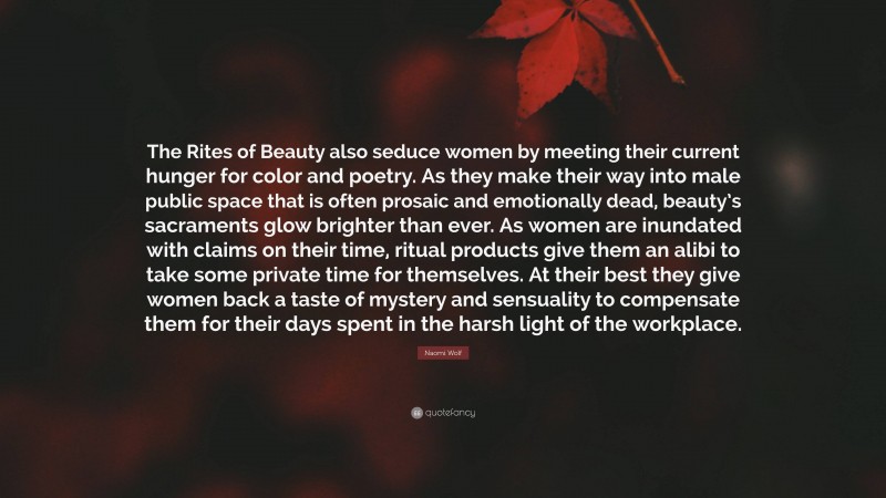 Naomi Wolf Quote: “The Rites of Beauty also seduce women by meeting their current hunger for color and poetry. As they make their way into male public space that is often prosaic and emotionally dead, beauty’s sacraments glow brighter than ever. As women are inundated with claims on their time, ritual products give them an alibi to take some private time for themselves. At their best they give women back a taste of mystery and sensuality to compensate them for their days spent in the harsh light of the workplace.”