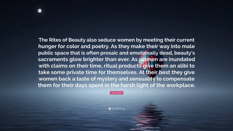 Naomi Wolf Quote: “The Rites of Beauty also seduce women by meeting their current hunger for color and poetry. As they make their way into male public space that is often prosaic and emotionally dead, beauty’s sacraments glow brighter than ever. As women are inundated with claims on their time, ritual products give them an alibi to take some private time for themselves. At their best they give women back a taste of mystery and sensuality to compensate them for their days spent in the harsh light of the workplace.”