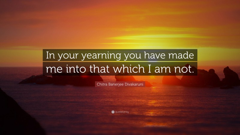 Chitra Banerjee Divakaruni Quote: “In your yearning you have made me into that which I am not.”