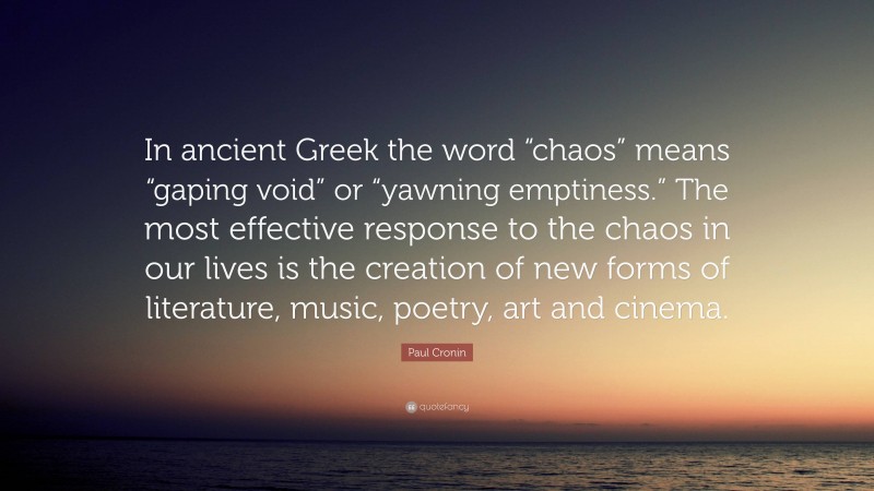Paul Cronin Quote: “In ancient Greek the word “chaos” means “gaping void” or “yawning emptiness.” The most effective response to the chaos in our lives is the creation of new forms of literature, music, poetry, art and cinema.”