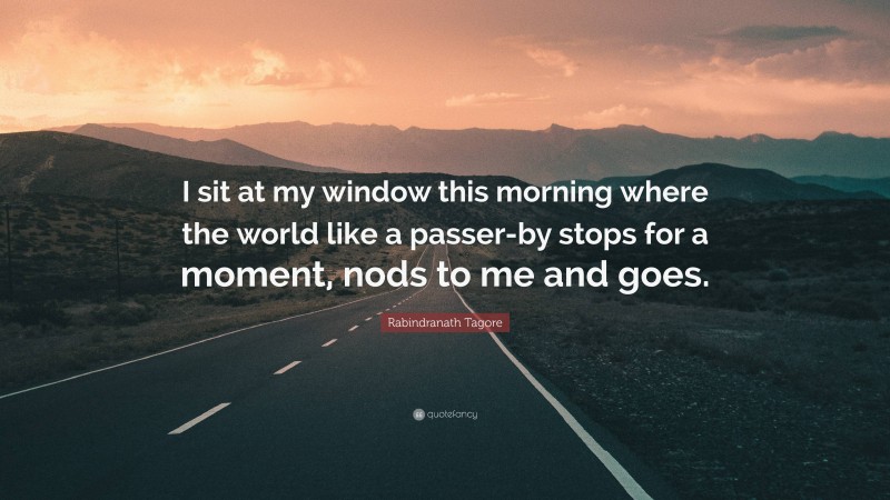 Rabindranath Tagore Quote: “I sit at my window this morning where the world like a passer-by stops for a moment, nods to me and goes.”