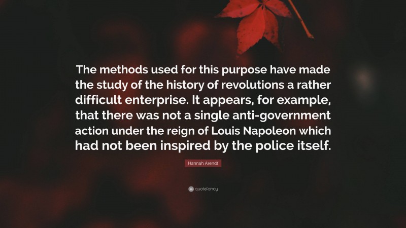 Hannah Arendt Quote: “The methods used for this purpose have made the study of the history of revolutions a rather difficult enterprise. It appears, for example, that there was not a single anti-government action under the reign of Louis Napoleon which had not been inspired by the police itself.”