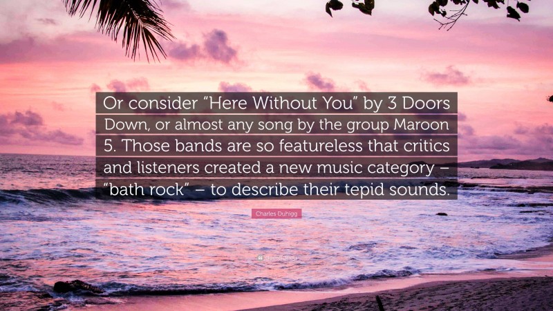 Charles Duhigg Quote: “Or consider “Here Without You” by 3 Doors Down, or almost any song by the group Maroon 5. Those bands are so featureless that critics and listeners created a new music category – “bath rock” – to describe their tepid sounds.”
