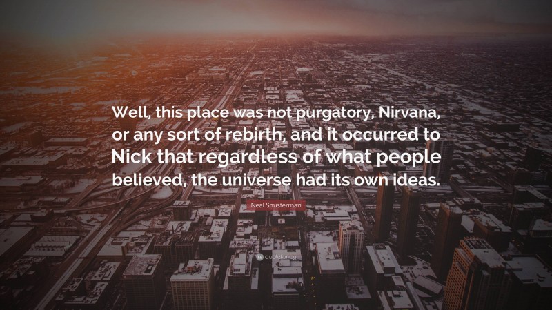 Neal Shusterman Quote: “Well, this place was not purgatory, Nirvana, or any sort of rebirth, and it occurred to Nick that regardless of what people believed, the universe had its own ideas.”