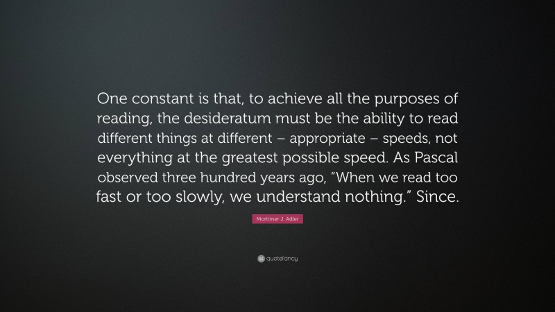 Mortimer J. Adler Quote: “One constant is that, to achieve all the purposes of reading, the desideratum must be the ability to read different things at different – appropriate – speeds, not everything at the greatest possible speed. As Pascal observed three hundred years ago, “When we read too fast or too slowly, we understand nothing.” Since.”