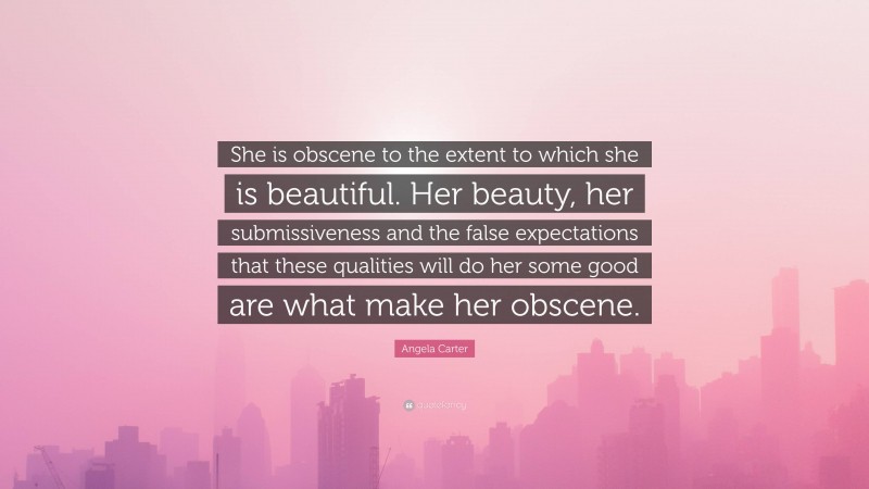 Angela Carter Quote: “She is obscene to the extent to which she is beautiful. Her beauty, her submissiveness and the false expectations that these qualities will do her some good are what make her obscene.”