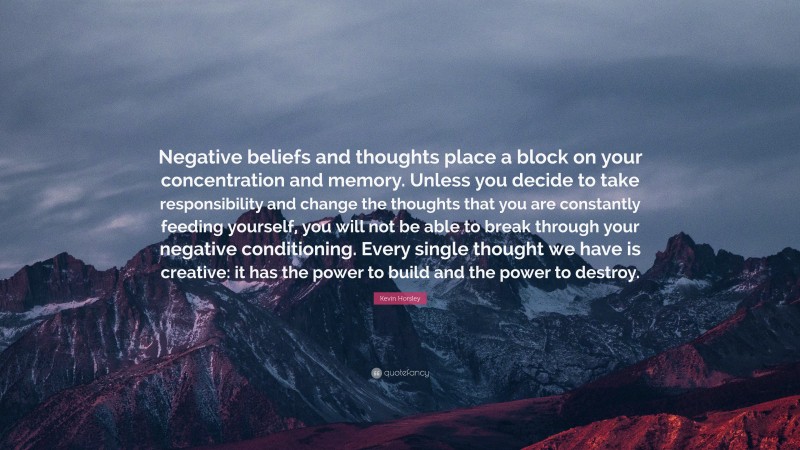 Kevin Horsley Quote: “Negative beliefs and thoughts place a block on your concentration and memory. Unless you decide to take responsibility and change the thoughts that you are constantly feeding yourself, you will not be able to break through your negative conditioning. Every single thought we have is creative: it has the power to build and the power to destroy.”