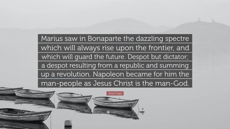 Victor Hugo Quote: “Marius saw in Bonaparte the dazzling spectre which will always rise upon the frontier, and which will guard the future. Despot but dictator; a despot resulting from a republic and summing up a revolution. Napoleon became for him the man-people as Jesus Christ is the man-God.”