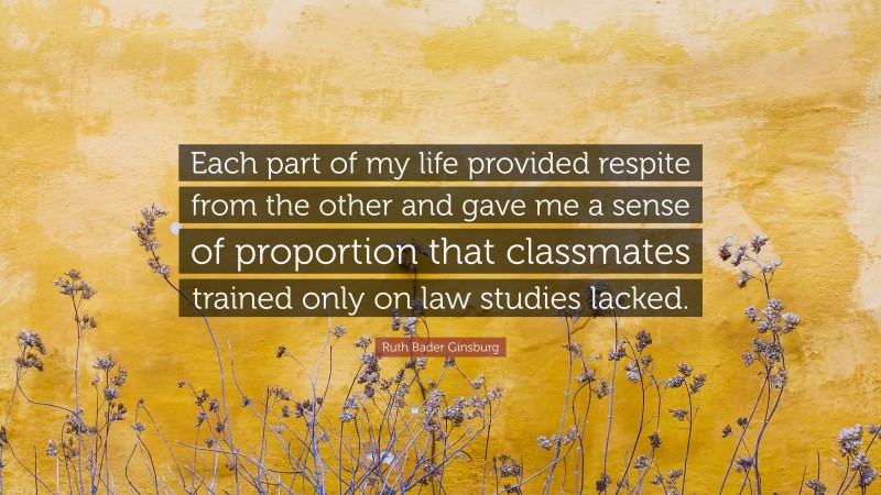 Ruth Bader Ginsburg Quote: “Each part of my life provided respite from the other and gave me a sense of proportion that classmates trained only on law studies lacked.”