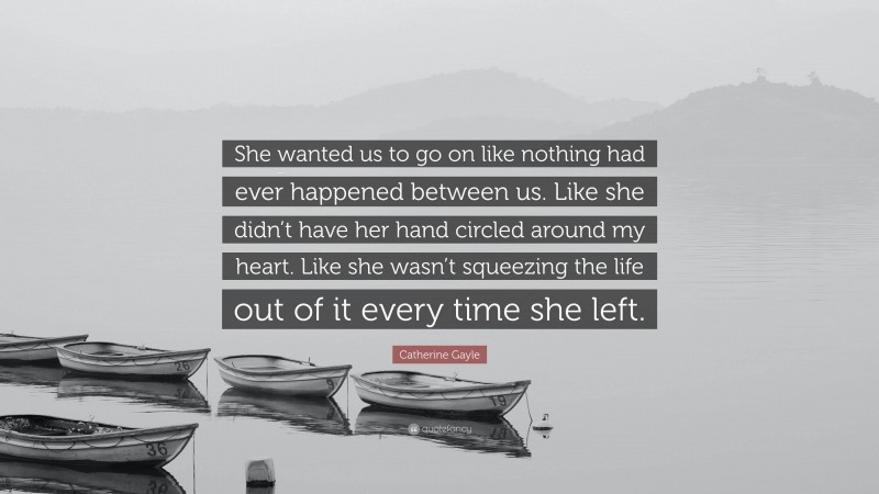 Catherine Gayle Quote: “She wanted us to go on like nothing had ever happened between us. Like she didn’t have her hand circled around my heart. Like she wasn’t squeezing the life out of it every time she left.”