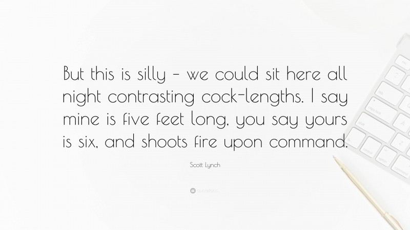 Scott Lynch Quote: “But this is silly – we could sit here all night contrasting cock-lengths. I say mine is five feet long, you say yours is six, and shoots fire upon command.”