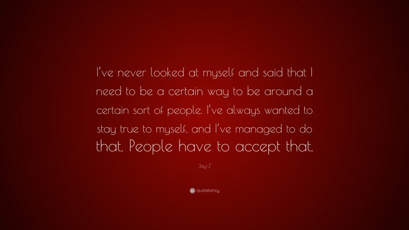 Jay-Z Quote: “I’ve never looked at myself and said that I need to be a certain way to be around a certain sort of people. I’ve always wanted to stay true to myself, and I’ve managed to do that. People have to accept that.”
