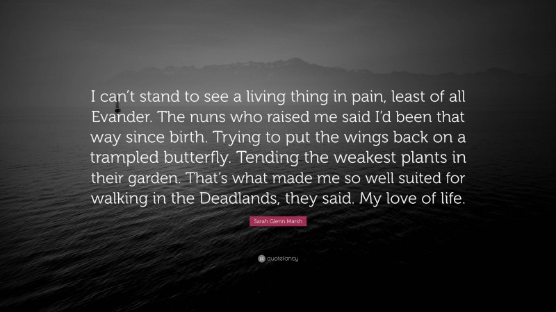 Sarah Glenn Marsh Quote: “I can’t stand to see a living thing in pain, least of all Evander. The nuns who raised me said I’d been that way since birth. Trying to put the wings back on a trampled butterfly. Tending the weakest plants in their garden. That’s what made me so well suited for walking in the Deadlands, they said. My love of life.”