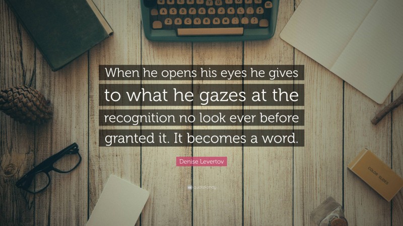 Denise Levertov Quote: “When he opens his eyes he gives to what he gazes at the recognition no look ever before granted it. It becomes a word.”