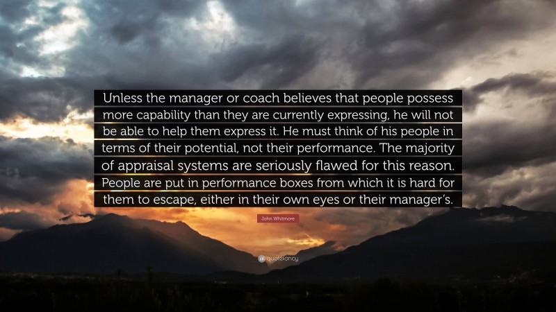 John Whitmore Quote: “Unless the manager or coach believes that people possess more capability than they are currently expressing, he will not be able to help them express it. He must think of his people in terms of their potential, not their performance. The majority of appraisal systems are seriously flawed for this reason. People are put in performance boxes from which it is hard for them to escape, either in their own eyes or their manager’s.”