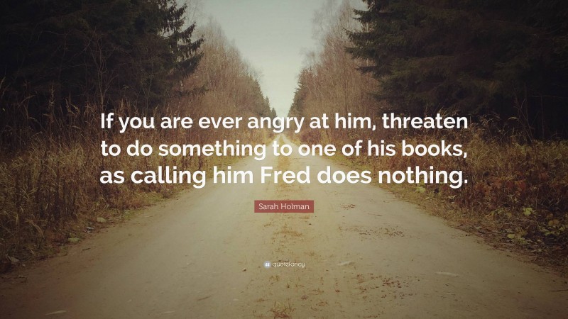 Sarah Holman Quote: “If you are ever angry at him, threaten to do something to one of his books, as calling him Fred does nothing.”