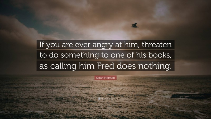 Sarah Holman Quote: “If you are ever angry at him, threaten to do something to one of his books, as calling him Fred does nothing.”