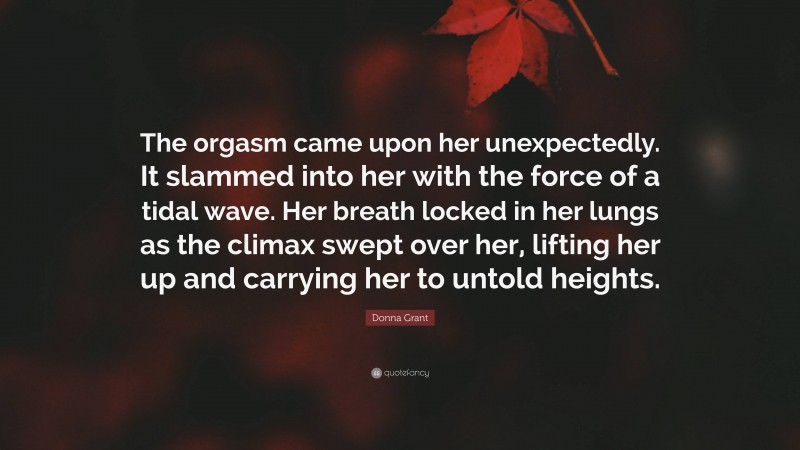 Donna Grant Quote: “The orgasm came upon her unexpectedly. It slammed into her with the force of a tidal wave. Her breath locked in her lungs as the climax swept over her, lifting her up and carrying her to untold heights.”