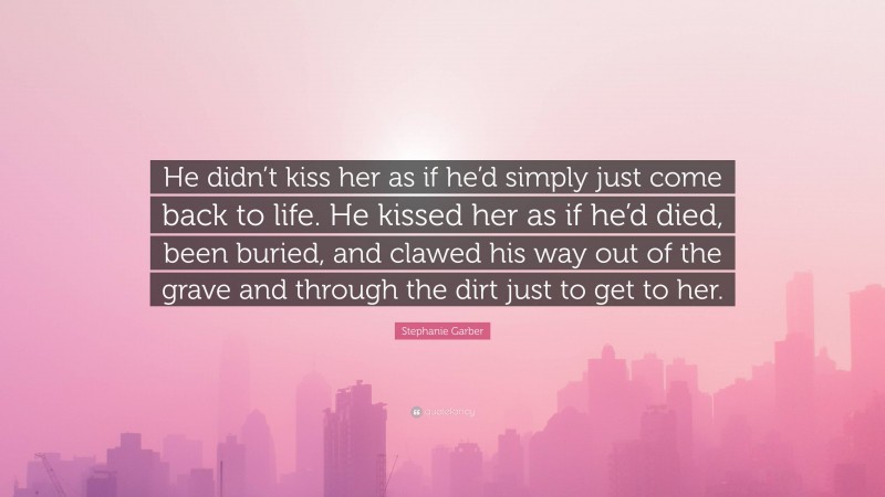 Stephanie Garber Quote: “He didn’t kiss her as if he’d simply just come back to life. He kissed her as if he’d died, been buried, and clawed his way out of the grave and through the dirt just to get to her.”