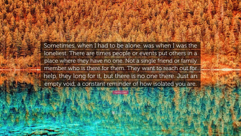 Donna Grant Quote: “Sometimes, when I had to be alone, was when I was the loneliest. There are times people or events put others in a place where they have no one. Not a single friend or family member who is there for them. They want to reach out for help, they long for it, but there is no one there. Just an empty void, a constant reminder of how isolated you are.”