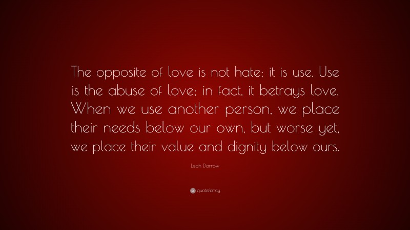 Leah Darrow Quote: “The opposite of love is not hate; it is use. Use is the abuse of love; in fact, it betrays love. When we use another person, we place their needs below our own, but worse yet, we place their value and dignity below ours.”
