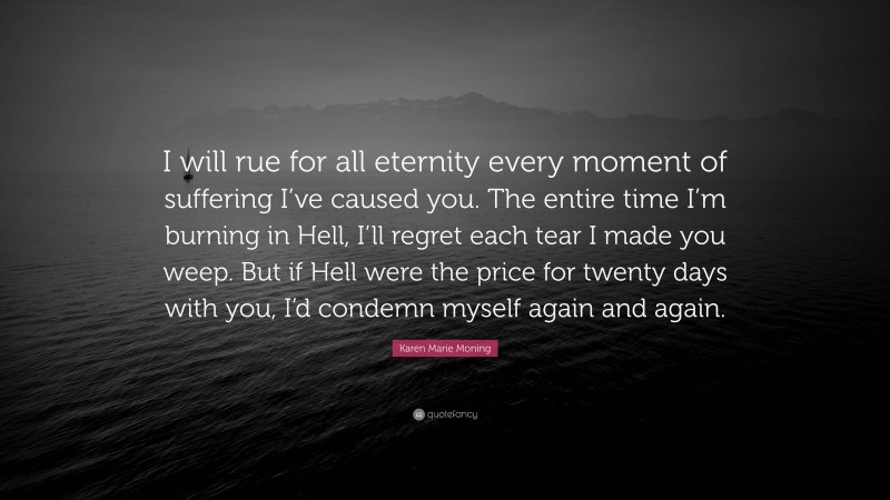 Karen Marie Moning Quote: “I will rue for all eternity every moment of suffering I’ve caused you. The entire time I’m burning in Hell, I’ll regret each tear I made you weep. But if Hell were the price for twenty days with you, I’d condemn myself again and again.”