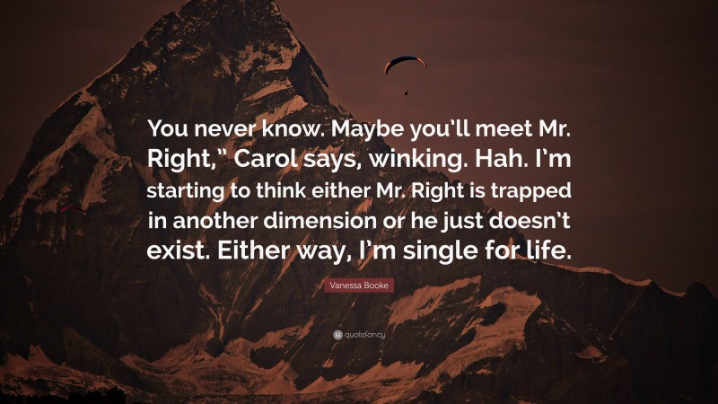 Vanessa Booke Quote: “You never know. Maybe you’ll meet Mr. Right,” Carol says, winking. Hah. I’m starting to think either Mr. Right is trapped in another dimension or he just doesn’t exist. Either way, I’m single for life.”