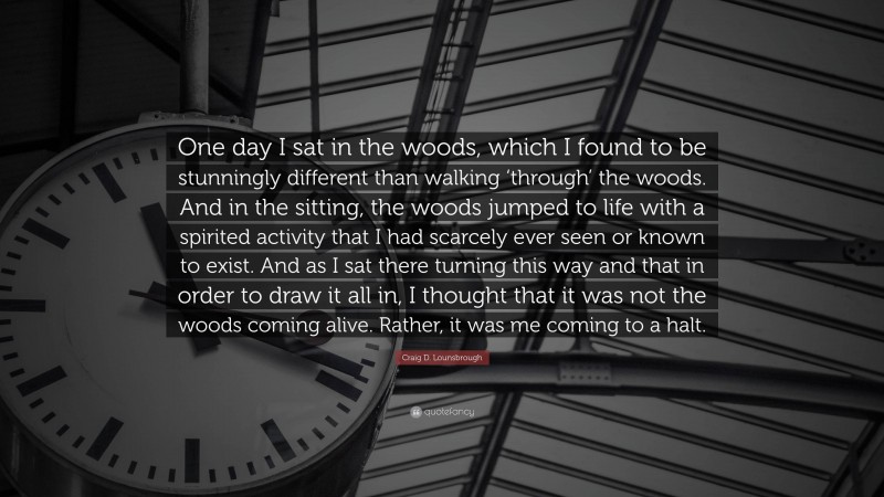 Craig D. Lounsbrough Quote: “One day I sat in the woods, which I found to be stunningly different than walking ‘through’ the woods. And in the sitting, the woods jumped to life with a spirited activity that I had scarcely ever seen or known to exist. And as I sat there turning this way and that in order to draw it all in, I thought that it was not the woods coming alive. Rather, it was me coming to a halt.”