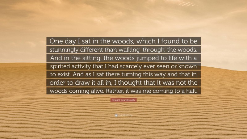 Craig D. Lounsbrough Quote: “One day I sat in the woods, which I found to be stunningly different than walking ‘through’ the woods. And in the sitting, the woods jumped to life with a spirited activity that I had scarcely ever seen or known to exist. And as I sat there turning this way and that in order to draw it all in, I thought that it was not the woods coming alive. Rather, it was me coming to a halt.”