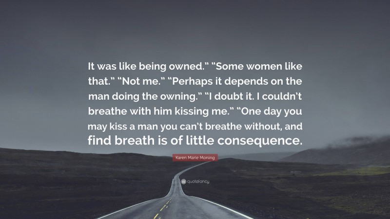 Karen Marie Moning Quote: “It was like being owned.” “Some women like that.” “Not me.” “Perhaps it depends on the man doing the owning.” “I doubt it. I couldn’t breathe with him kissing me.” “One day you may kiss a man you can’t breathe without, and find breath is of little consequence.”