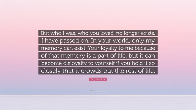 Terry Goodkind Quote: “But who I was, who you loved, no longer exists. I have passed on. In your world, only my memory can exist. Your loyalty to me because of that memory is a part of life, but it can become disloyalty to yourself if you hold it so closely that it crowds out the rest of life.”