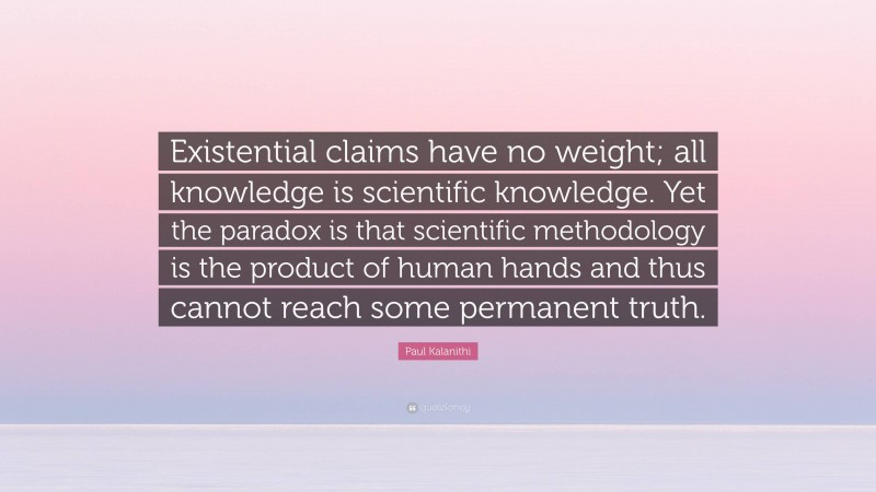 Paul Kalanithi Quote: “Existential claims have no weight; all knowledge is scientific knowledge. Yet the paradox is that scientific methodology is the product of human hands and thus cannot reach some permanent truth.”