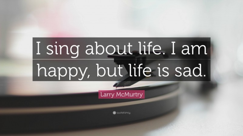 Larry McMurtry Quote: “I sing about life. I am happy, but life is sad.”