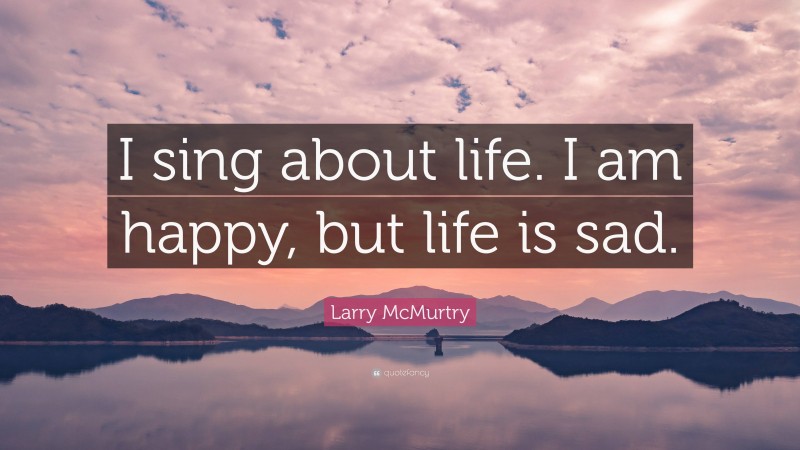 Larry McMurtry Quote: “I sing about life. I am happy, but life is sad.”