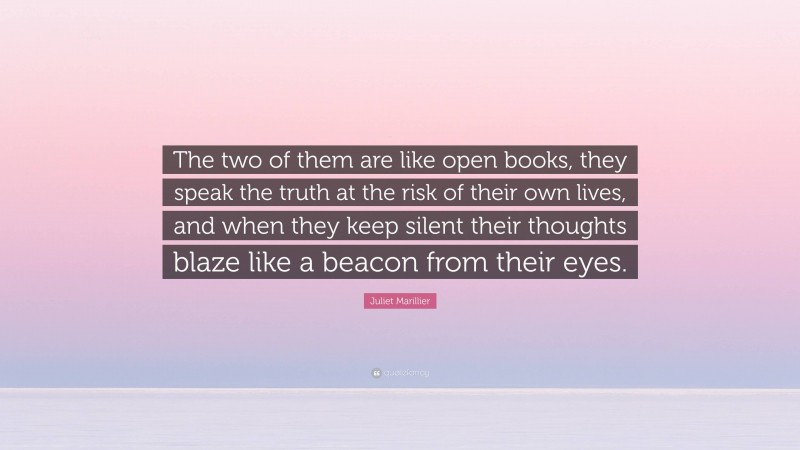 Juliet Marillier Quote: “The two of them are like open books, they speak the truth at the risk of their own lives, and when they keep silent their thoughts blaze like a beacon from their eyes.”