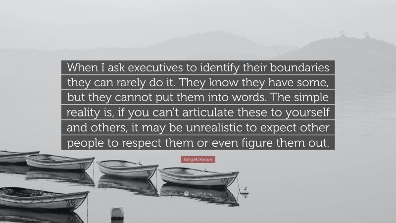 Greg McKeown Quote: “When I ask executives to identify their boundaries they can rarely do it. They know they have some, but they cannot put them into words. The simple reality is, if you can’t articulate these to yourself and others, it may be unrealistic to expect other people to respect them or even figure them out.”