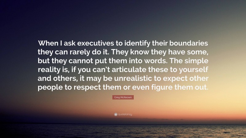 Greg McKeown Quote: “When I ask executives to identify their boundaries they can rarely do it. They know they have some, but they cannot put them into words. The simple reality is, if you can’t articulate these to yourself and others, it may be unrealistic to expect other people to respect them or even figure them out.”