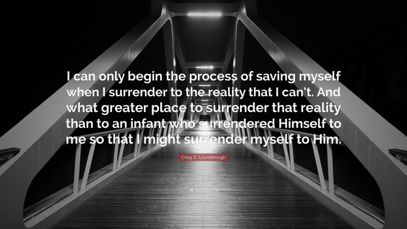 Craig D. Lounsbrough Quote: “I can only begin the process of saving myself when I surrender to the reality that I can’t. And what greater place to surrender that reality than to an infant who surrendered Himself to me so that I might surrender myself to Him.”