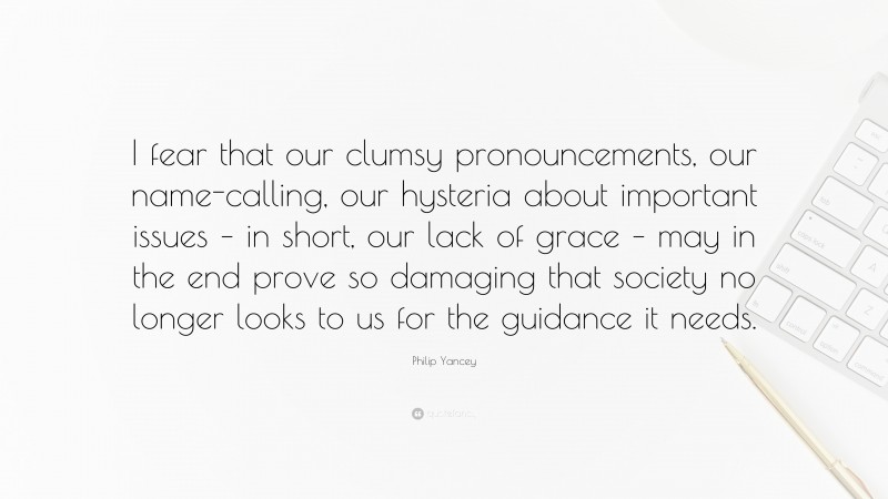 Philip Yancey Quote: “I fear that our clumsy pronouncements, our name-calling, our hysteria about important issues – in short, our lack of grace – may in the end prove so damaging that society no longer looks to us for the guidance it needs.”