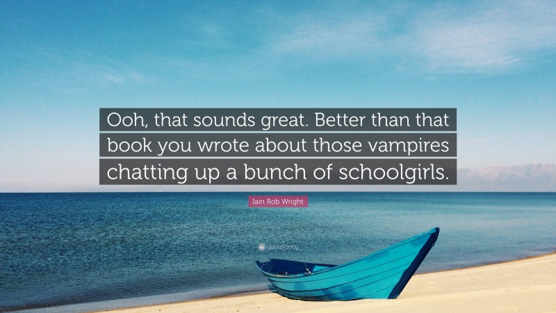 Iain Rob Wright Quote: “Ooh, that sounds great. Better than that book you wrote about those vampires chatting up a bunch of schoolgirls.”