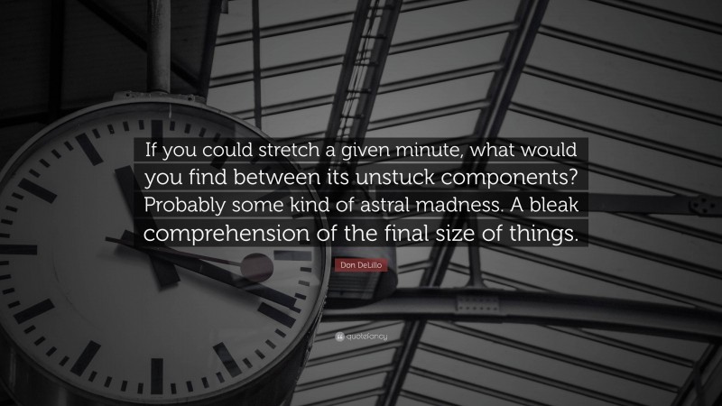 Don DeLillo Quote: “If you could stretch a given minute, what would you find between its unstuck components? Probably some kind of astral madness. A bleak comprehension of the final size of things.”
