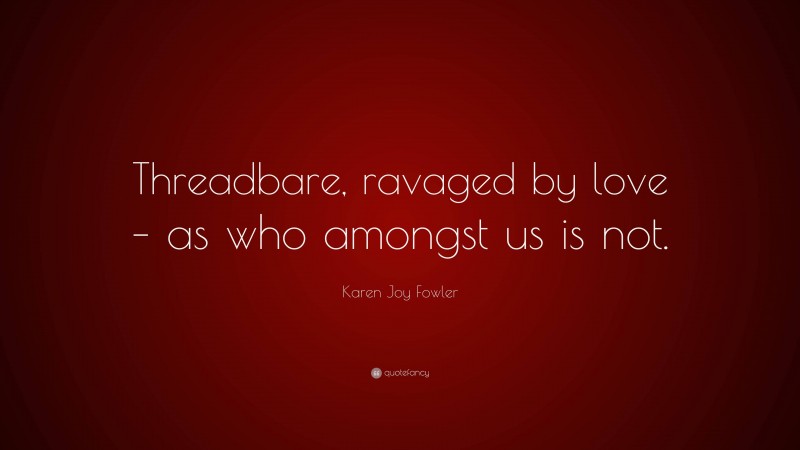 Karen Joy Fowler Quote: “Threadbare, ravaged by love – as who amongst us is not.”