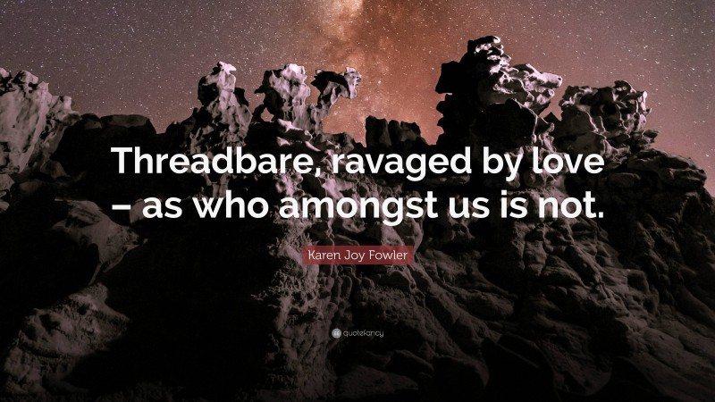 Karen Joy Fowler Quote: “Threadbare, ravaged by love – as who amongst us is not.”