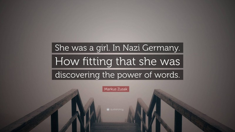 Markus Zusak Quote: “She was a girl. In Nazi Germany. How fitting that she was discovering the power of words.”