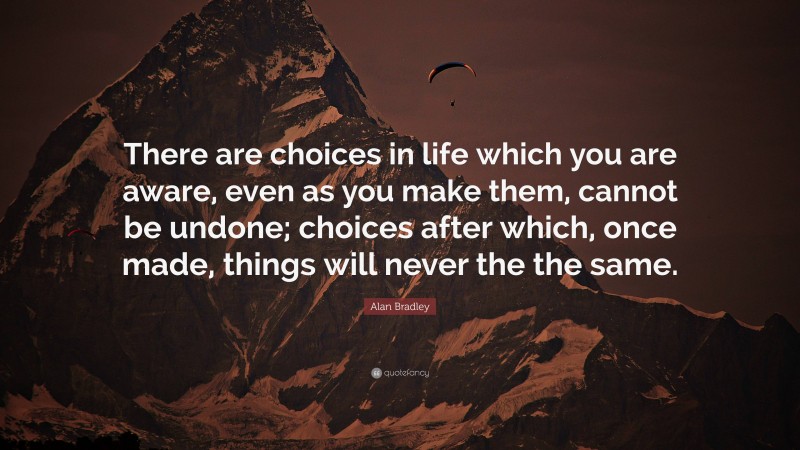 Alan Bradley Quote: “There are choices in life which you are aware, even as you make them, cannot be undone; choices after which, once made, things will never the the same.”