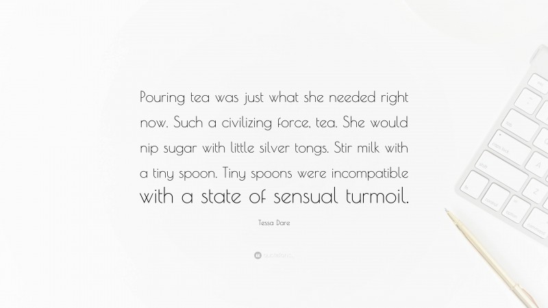 Tessa Dare Quote: “Pouring tea was just what she needed right now. Such a civilizing force, tea. She would nip sugar with little silver tongs. Stir milk with a tiny spoon. Tiny spoons were incompatible with a state of sensual turmoil.”