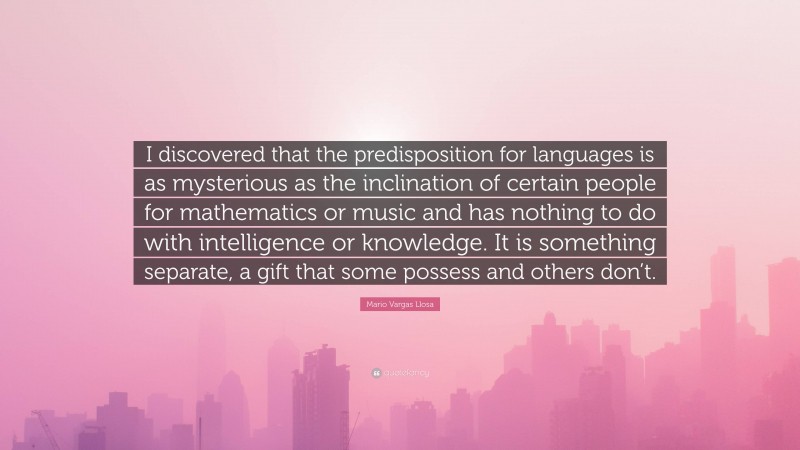 Mario Vargas Llosa Quote: “I discovered that the predisposition for languages is as mysterious as the inclination of certain people for mathematics or music and has nothing to do with intelligence or knowledge. It is something separate, a gift that some possess and others don’t.”