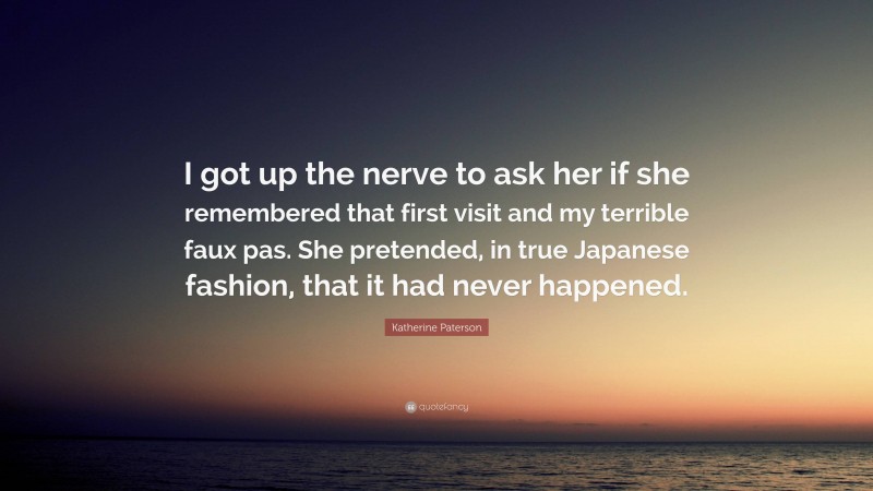 Katherine Paterson Quote: “I got up the nerve to ask her if she remembered that first visit and my terrible faux pas. She pretended, in true Japanese fashion, that it had never happened.”