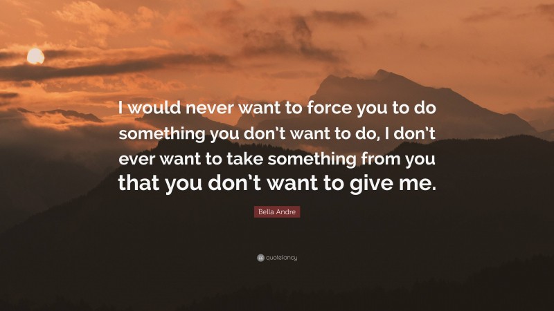 Bella Andre Quote: “I would never want to force you to do something you don’t want to do, I don’t ever want to take something from you that you don’t want to give me.”