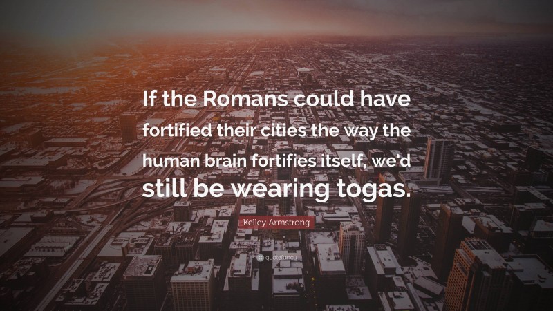 Kelley Armstrong Quote: “If the Romans could have fortified their cities the way the human brain fortifies itself, we’d still be wearing togas.”